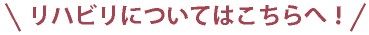 リハビリについてはこちらへ！